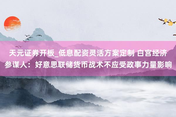天元证券开板_低息配资灵活方案定制 白宫经济参谋人：好意思联储货币战术不应受政事力量影响