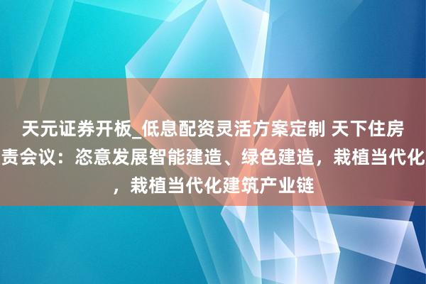 天元证券开板_低息配资灵活方案定制 天下住房城乡斥地职责会议：恣意发展智能建造、绿色建造，栽植当代化建筑产业链