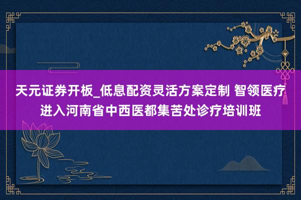 天元证券开板_低息配资灵活方案定制 智领医疗进入河南省中西医都集苦处诊疗培训班