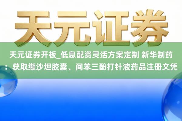 天元证券开板_低息配资灵活方案定制 新华制药：获取缬沙坦胶囊、间苯三酚打针液药品注册文凭