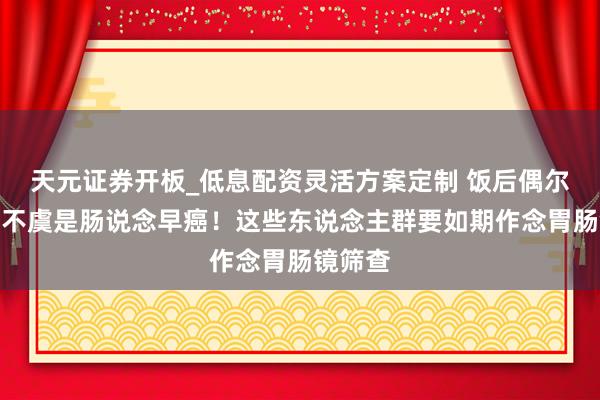 天元证券开板_低息配资灵活方案定制 饭后偶尔胀气，不虞是肠说念早癌！这些东说念主群要如期作念胃肠镜筛查