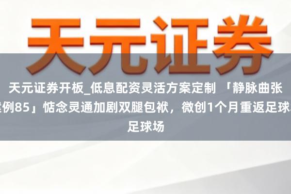 天元证券开板_低息配资灵活方案定制 「静脉曲张案例85」惦念灵通加剧双腿包袱，微创1个月重返足球场