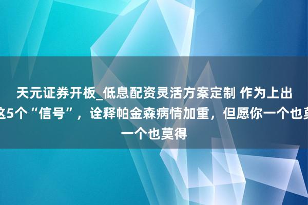 天元证券开板_低息配资灵活方案定制 作为上出现这5个“信号”,诠释帕金森病情加重,但愿你一个也莫得
