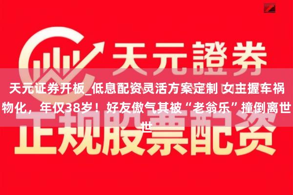 天元证券开板_低息配资灵活方案定制 女主握车祸物化，年仅38岁！好友傲气其被“老翁乐”撞倒离世