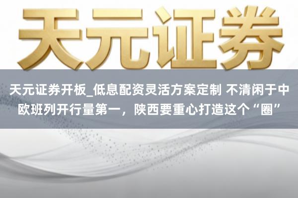 天元证券开板_低息配资灵活方案定制 不清闲于中欧班列开行量第一，陕西要重心打造这个“圈”