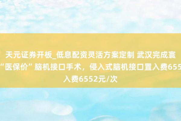 天元证券开板_低息配资灵活方案定制 武汉完成寰球首例“医保价”脑机接口手术，侵入式脑机接口置入费6552元/次