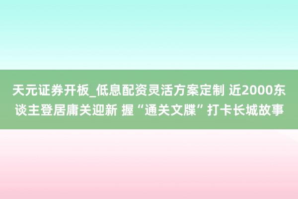 天元证券开板_低息配资灵活方案定制 近2000东谈主登居庸关迎新 握“通关文牒”打卡长城故事