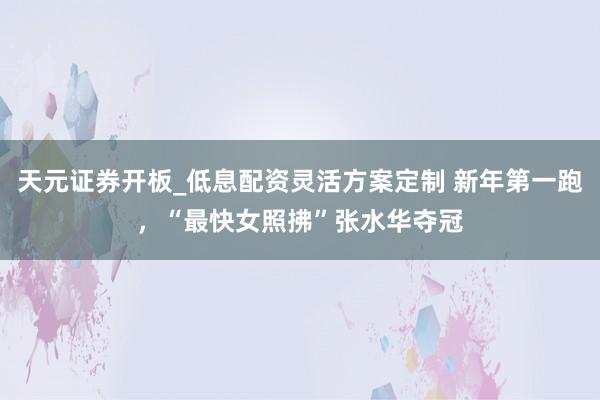 天元证券开板_低息配资灵活方案定制 新年第一跑，“最快女照拂”张水华夺冠