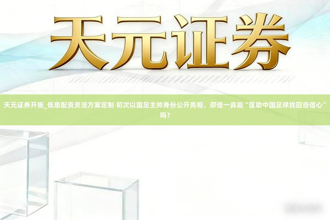 天元证券开板_低息配资灵活方案定制 初次以国足主帅身份公开亮相,邵佳一真能“匡助中国足球找回自信心”吗?