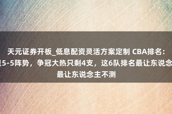 天元证券开板_低息配资灵活方案定制 CBA排名：前10呈5-5阵势，争冠大热只剩4支，这6队排名最让东说念主不测