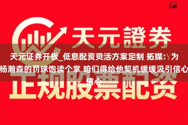 天元证券开板_低息配资灵活方案定制 拓媒：为杨瀚森的罚球饱读个掌 咱们得给他契机缓缓汲引信心