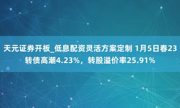 天元证券开板_低息配资灵活方案定制 1月5日春23转债高潮4.23%，转股溢价率25.91%