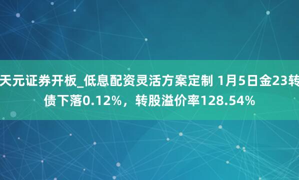 天元证券开板_低息配资灵活方案定制 1月5日金23转债下落0.12%，转股溢价率128.54%