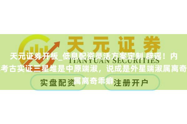 天元证券开板_低息配资灵活方案定制 辟谣！内行称考古实证三星堆是中原端淑，说成是外星端淑属离奇乖癖