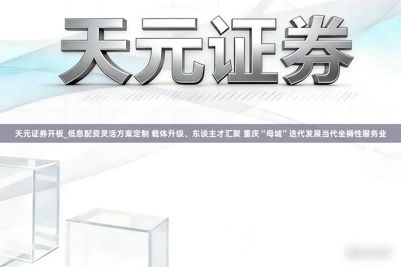 天元证券开板_低息配资灵活方案定制 载体升级、东谈主才汇聚 重庆“母城”迭代发展当代坐褥性服务业