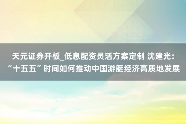 天元证券开板_低息配资灵活方案定制 沈建光：“十五五”时间如何推动中国游艇经济高质地发展