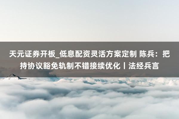 天元证券开板_低息配资灵活方案定制 陈兵：把持协议豁免轨制不错接续优化丨法经兵言