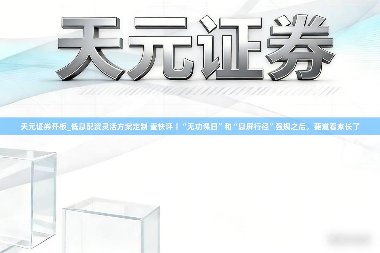 天元证券开板_低息配资灵活方案定制 壹快评｜“无功课日”和“息屏行径”强规之后，要道看家长了