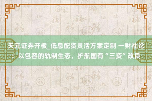 天元证券开板_低息配资灵活方案定制 一财社论：以包容的轨制生态，护航国有“三资”改良