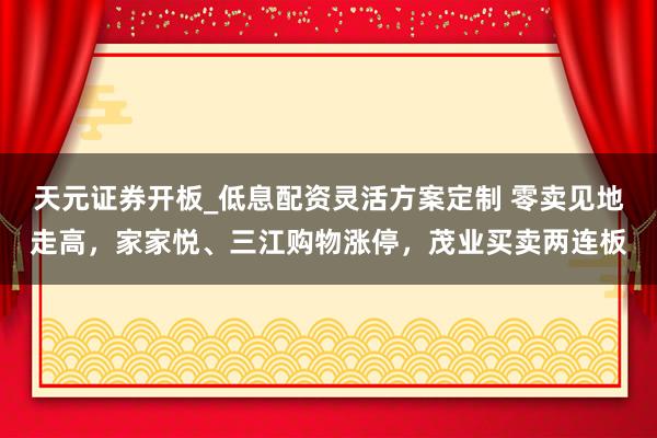 天元证券开板_低息配资灵活方案定制 零卖见地走高，家家悦、三江购物涨停，茂业买卖两连板