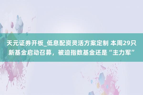 天元证券开板_低息配资灵活方案定制 本周29只新基金启动召募，被迫指数基金还是“主力军”