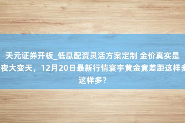 天元证券开板_低息配资灵活方案定制 金价真实是整夜大变天,12月20日最新行情寰宇黄金竟差距这样多?