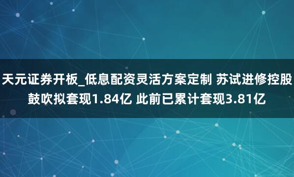 天元证券开板_低息配资灵活方案定制 苏试进修控股鼓吹拟套现1.84亿 此前已累计套现3.81亿