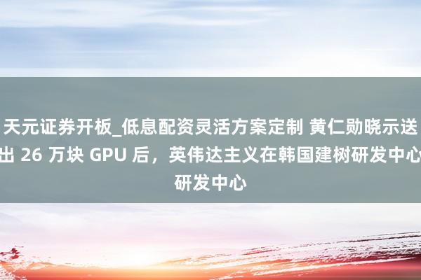 天元证券开板_低息配资灵活方案定制 黄仁勋晓示送出 26 万块 GPU 后，英伟达主义在韩国建树研发中心