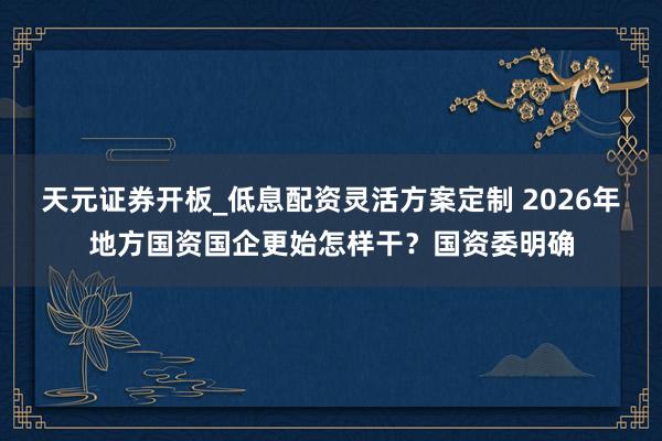天元证券开板_低息配资灵活方案定制 2026年地方国资国企更始怎样干？国资委明确