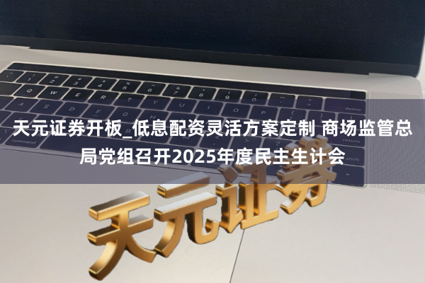 天元证券开板_低息配资灵活方案定制 商场监管总局党组召开2025年度民主生计会