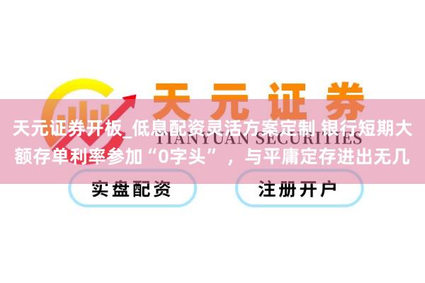 天元证券开板_低息配资灵活方案定制 银行短期大额存单利率参加“0字头” ，与平庸定存进出无几