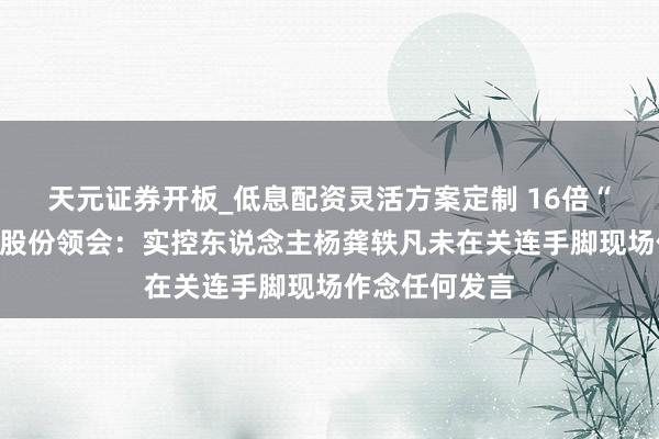 天元证券开板_低息配资灵活方案定制 16倍“大牛股”天普股份领会：实控东说念主杨龚轶凡未在关连手脚现场作念任何发言