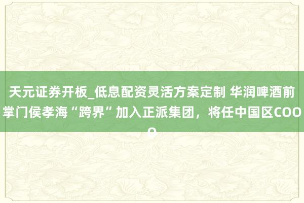 天元证券开板_低息配资灵活方案定制 华润啤酒前掌门侯孝海“跨界”加入正派集团，将任中国区COO