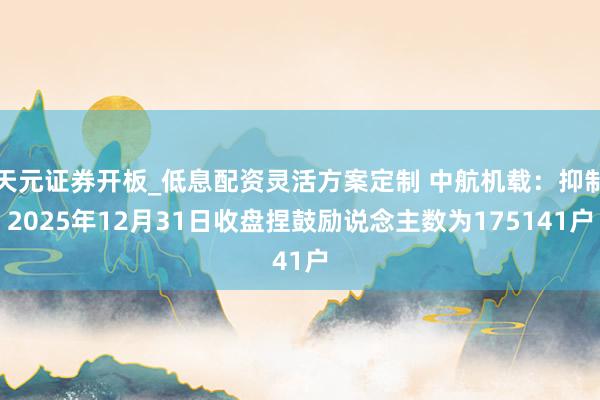 天元证券开板_低息配资灵活方案定制 中航机载：抑制2025年12月31日收盘捏鼓励说念主数为175141户